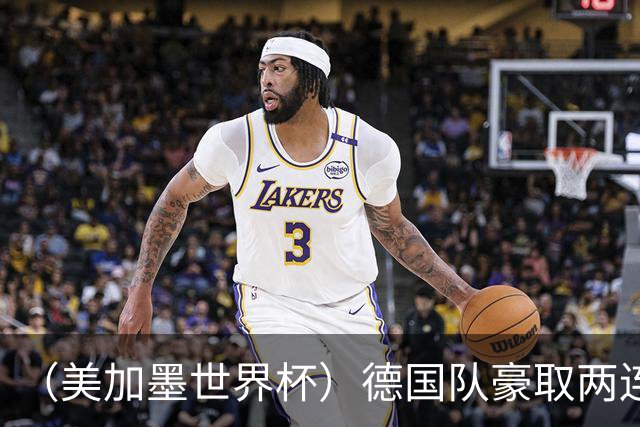 （美加墨世界杯）德国队豪取两连胜提前出线 荷兰队保持18场不败纪录